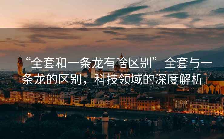 “全套和一條龍有啥區別”全套與一條龍的區別，科技領(lǐng)域的深度解析