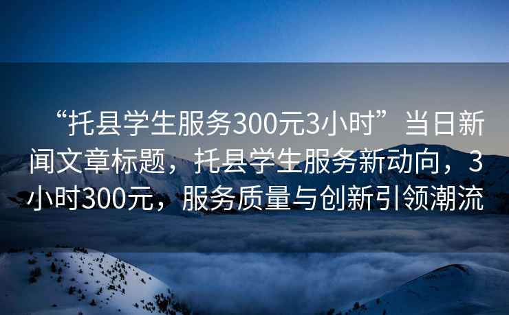 “托縣學(xué)生服務(wù)300元3小時(shí)”當日新聞文章標題，托縣學(xué)生服務(wù)新動(dòng)向，3小時(shí)300元，服務(wù)質(zhì)量與創(chuàng  )新引領(lǐng)潮流
