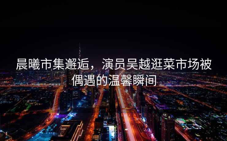 晨曦市集邂逅，演員吳越逛菜市場(chǎng)被偶遇的溫馨瞬間