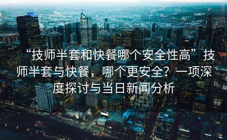 “技師半套和快餐哪個(gè)安全性高”技師半套與快餐，哪個(gè)更安全？一項深度探討與當日新聞分析