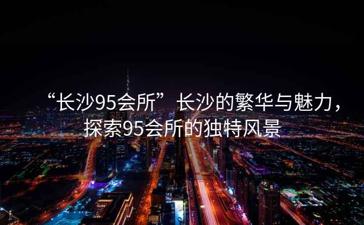 “長(cháng)沙95會(huì )所”長(cháng)沙的繁華與魅力，探索95會(huì )所的獨特風(fēng)景