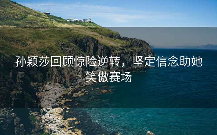 孫穎莎回顧驚險逆轉，堅定信念助她笑傲賽場(chǎng)