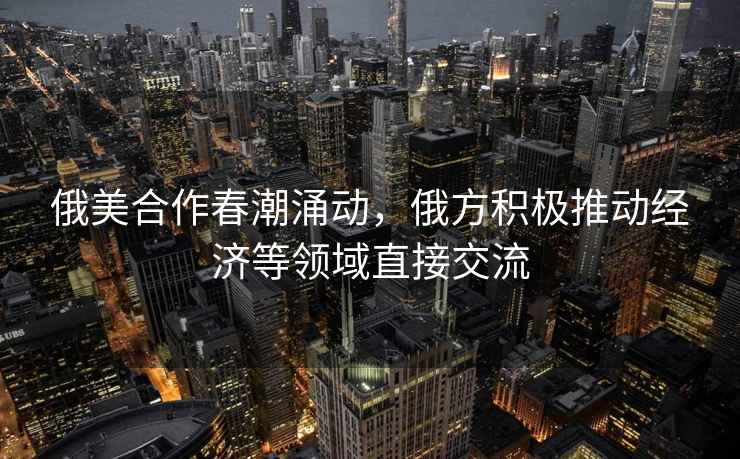 俄美合作春潮涌動(dòng)，俄方積極推動(dòng)經(jīng)濟等領(lǐng)域直接交流