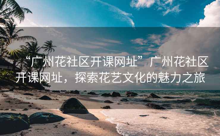 “廣州花社區開(kāi)課網(wǎng)址”廣州花社區開(kāi)課網(wǎng)址，探索花藝文化的魅力之旅