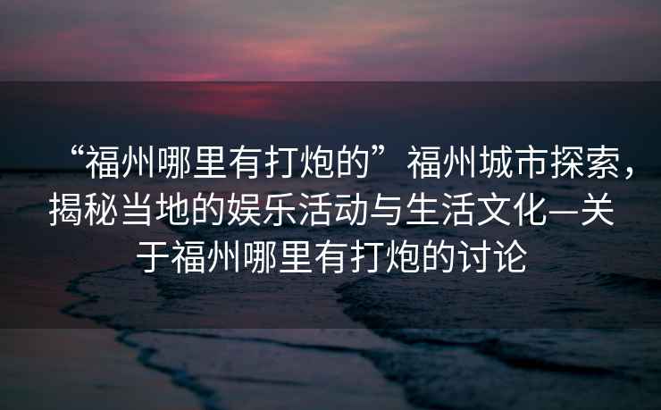 “福州哪里有打炮的”福州城市探索，揭秘當地的娛樂(lè )活動(dòng)與生活文化—關(guān)于福州哪里有打炮的討論