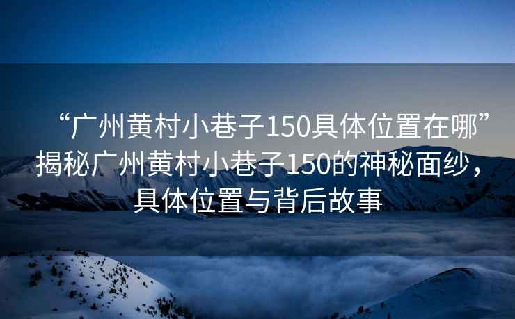 “廣州黃村小巷子150具體位置在哪”揭秘廣州黃村小巷子150的神秘面紗，具體位置與背后故事
