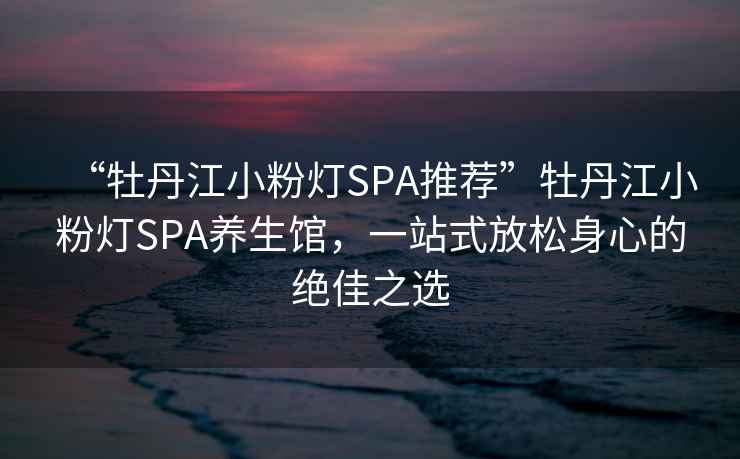 “牡丹江小粉燈SPA推薦”牡丹江小粉燈SPA養生館，一站式放松身心的絕佳之選