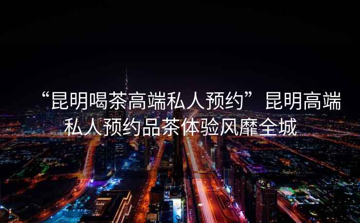 “昆明喝茶高端私人預約”昆明高端私人預約品茶體驗風(fēng)靡全城