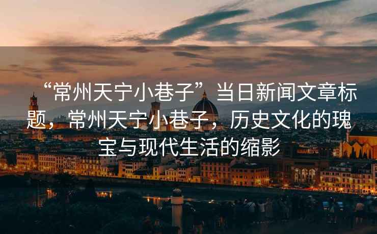 “常州天寧小巷子”當日新聞文章標題，常州天寧小巷子，歷史文化的瑰寶與現代生活的縮影