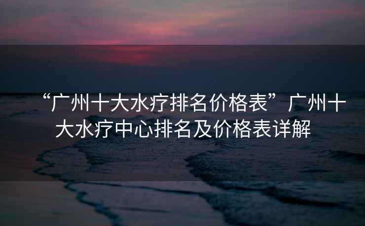 “廣州十大水療排名價(jià)格表”廣州十大水療中心排名及價(jià)格表詳解