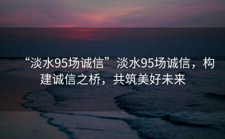 “淡水95場(chǎng)誠信”淡水95場(chǎng)誠信，構建誠信之橋，共筑美好未來(lái)