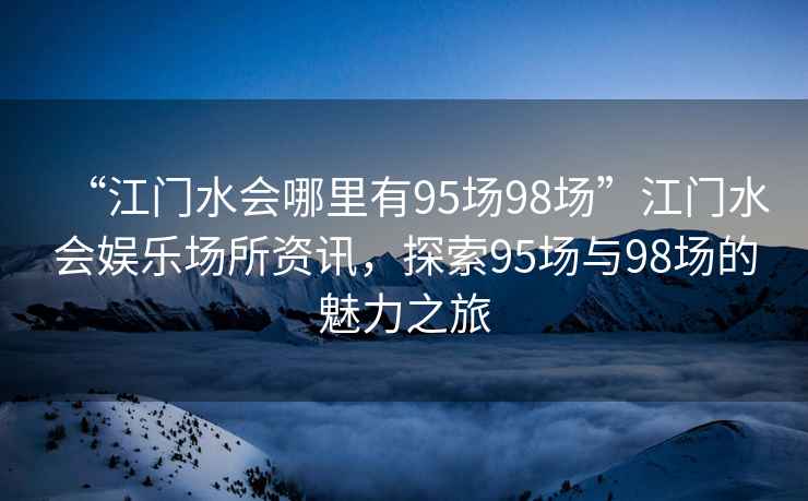 “江門(mén)水會(huì )哪里有95場(chǎng)98場(chǎng)”江門(mén)水會(huì )娛樂(lè )場(chǎng)所資訊，探索95場(chǎng)與98場(chǎng)的魅力之旅