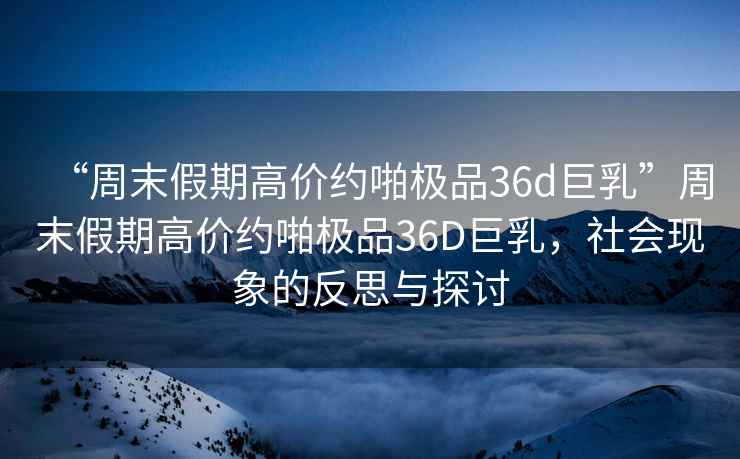 “周末假期高價(jià)約啪極品36d巨乳”周末假期高價(jià)約啪極品36D巨乳，社會(huì )現象的反思與探討