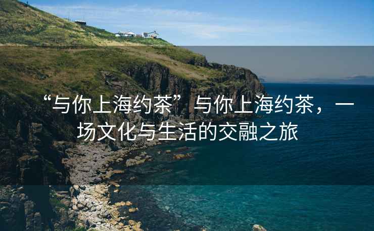 “與你上海約茶”與你上海約茶，一場(chǎng)文化與生活的交融之旅
