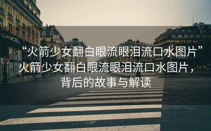 “火箭少女翻白眼流眼淚流口水圖片”火箭少女翻白眼流眼淚流口水圖片，背后的故事與解讀