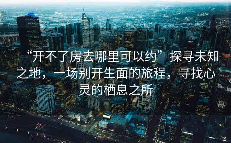 “開(kāi)不了房去哪里可以約”探尋未知之地，一場(chǎng)別開(kāi)生面的旅程，尋找心靈的棲息之所