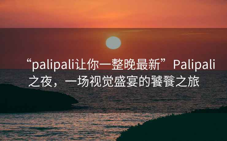 “palipali讓你一整晚最新”P(pán)alipali之夜，一場(chǎng)視覺(jué)盛宴的饕餮之旅