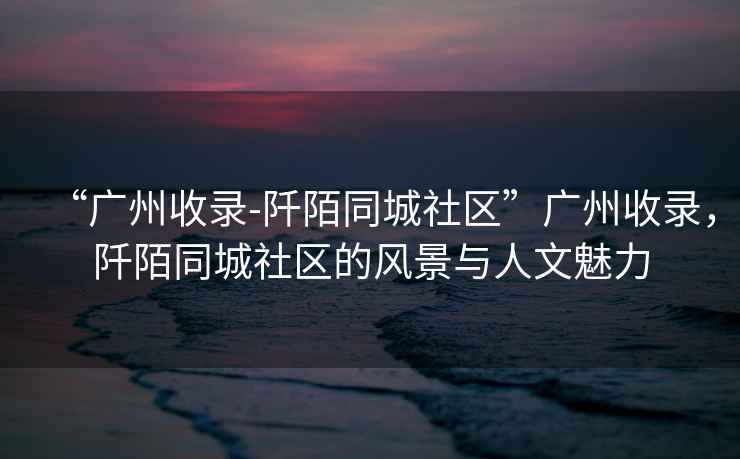 “廣州收錄-阡陌同城社區”廣州收錄，阡陌同城社區的風(fēng)景與人文魅力