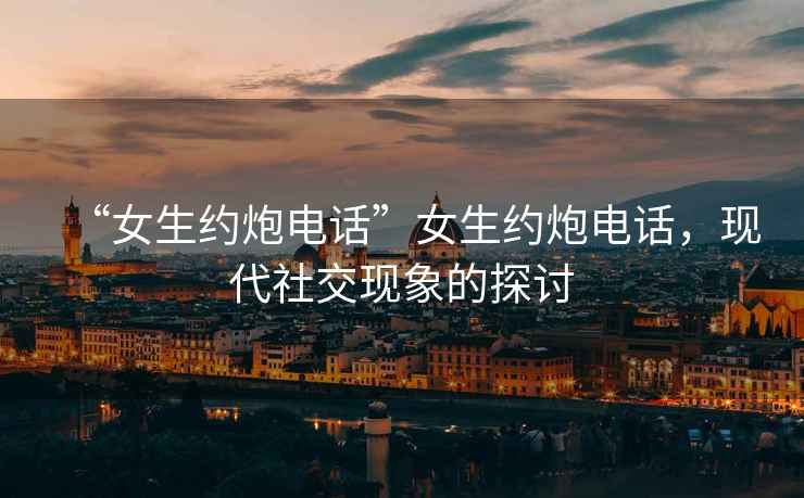 “女生約炮電話(huà)”女生約炮電話(huà)，現代社交現象的探討