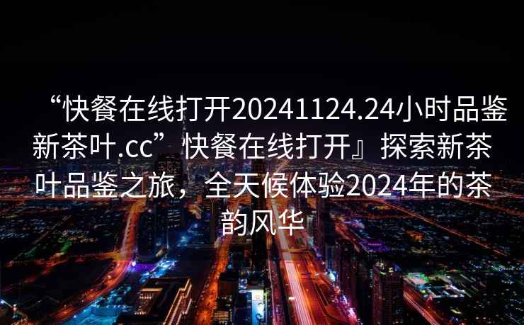“快餐在線(xiàn)打開(kāi)20241124.24小時(shí)品鑒新茶葉.cc”快餐在線(xiàn)打開(kāi)』探索新茶葉品鑒之旅，全天候體驗2024年的茶韻風(fēng)華