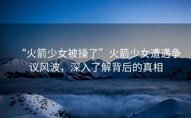 “火箭少女被操了”火箭少女遭遇爭議風(fēng)波，深入了解背后的真相