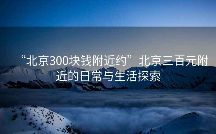 “北京300塊錢(qián)附近約”北京三百元附近的日常與生活探索