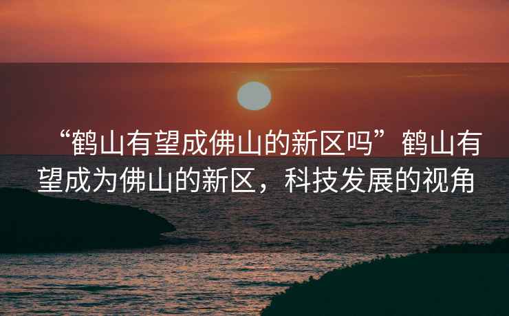 “鶴山有望成佛山的新區嗎”鶴山有望成為佛山的新區，科技發(fā)展的視角
