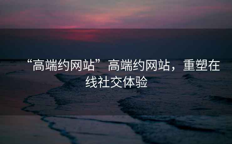 “高端約網(wǎng)站”高端約網(wǎng)站，重塑在線(xiàn)社交體驗