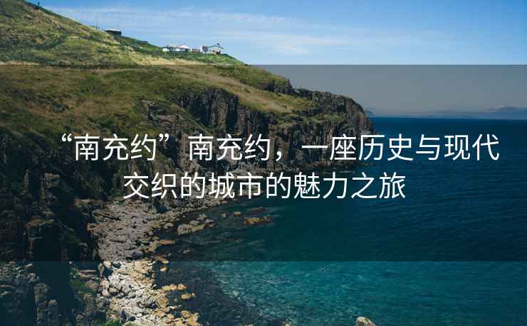 “南充約”南充約，一座歷史與現代交織的城市的魅力之旅