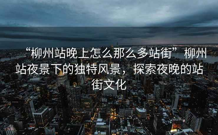“柳州站晚上怎么那么多站街”柳州站夜景下的獨特風(fēng)景，探索夜晚的站街文化