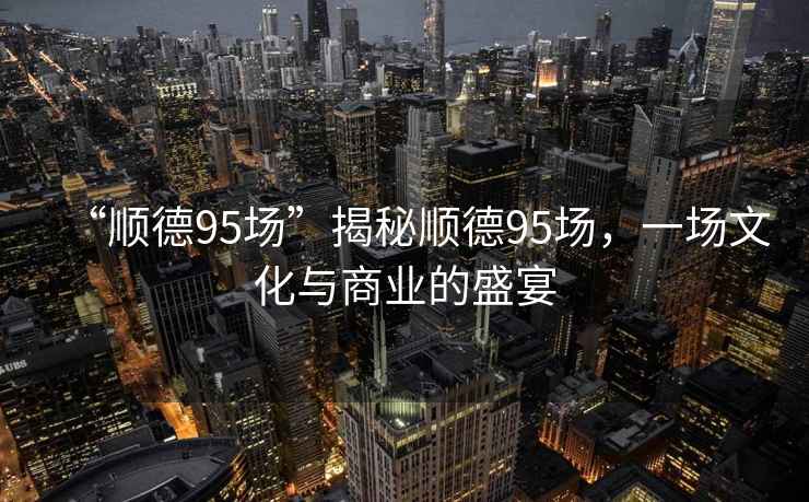 “順德95場(chǎng)”揭秘順德95場(chǎng)，一場(chǎng)文化與商業(yè)的盛宴