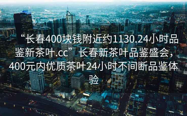 “長(cháng)春400塊錢(qián)附近約1130.24小時(shí)品鑒新茶葉.cc”長(cháng)春新茶葉品鑒盛會(huì )，400元內優(yōu)質(zhì)茶葉24小時(shí)不間斷品鑒體驗