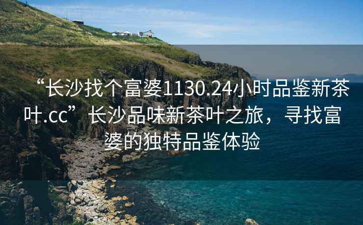 “長(cháng)沙找個(gè)富婆1130.24小時(shí)品鑒新茶葉.cc”長(cháng)沙品味新茶葉之旅，尋找富婆的獨特品鑒體驗