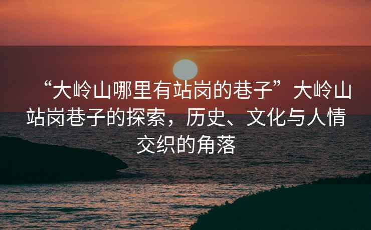 “大嶺山哪里有站崗的巷子”大嶺山站崗巷子的探索，歷史、文化與人情交織的角落