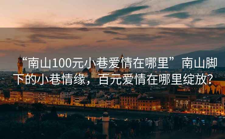 “南山100元小巷愛(ài)情在哪里”南山腳下的小巷情緣，百元愛(ài)情在哪里綻放？