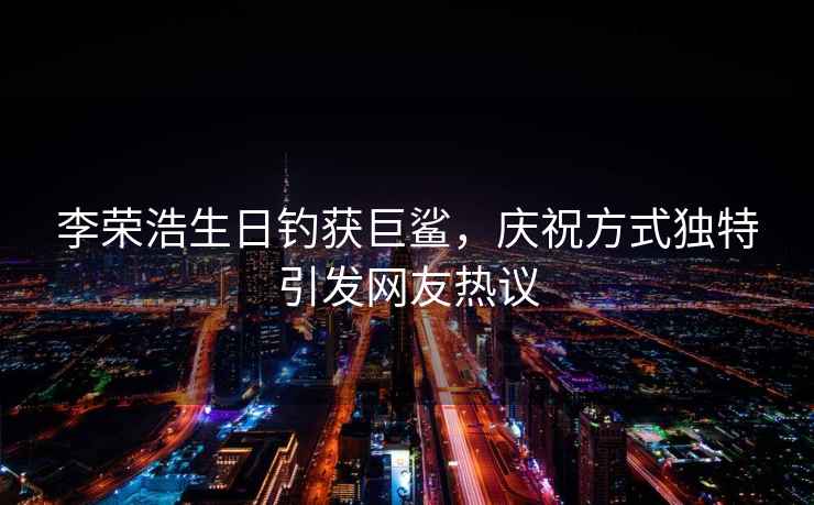 李榮浩生日釣獲巨鯊，慶祝方式獨特引發(fā)網(wǎng)友熱議