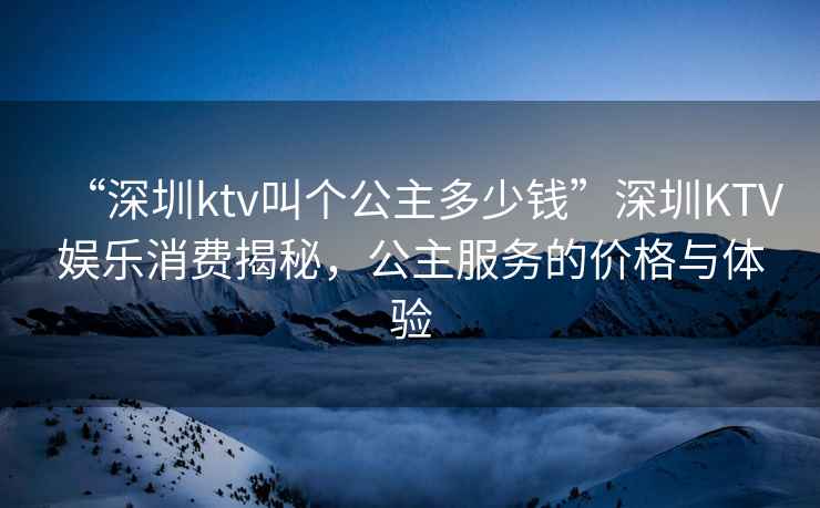 “深圳ktv叫個(gè)公主多少錢(qián)”深圳KTV娛樂(lè )消費揭秘，公主服務(wù)的價(jià)格與體驗