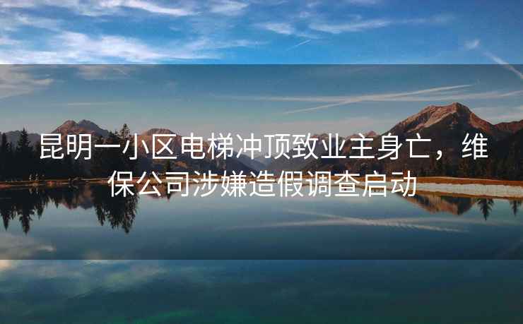 昆明一小區電梯沖頂致業(yè)主身亡，維保公司涉嫌造假調查啟動(dòng)