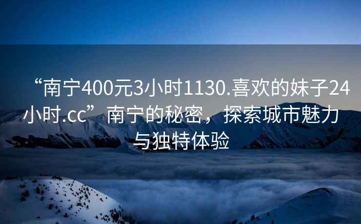 “南寧400元3小時(shí)1130.喜歡的妹子24小時(shí).cc”南寧的秘密，探索城市魅力與獨特體驗