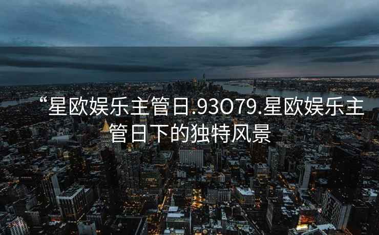 “星歐娛樂(lè )主管日.93O79.星歐娛樂(lè )主管日下的獨特風(fēng)景