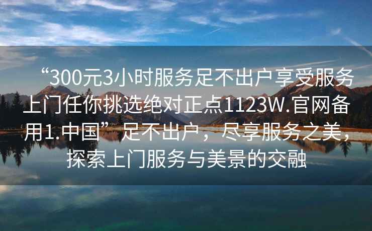 “300元3小時(shí)服務(wù)足不出戶(hù)享受服務(wù)上門(mén)任你挑選絕對正點(diǎn)1123W.官網(wǎng)備用1.中國”足不出戶(hù)，盡享服務(wù)之美，探索上門(mén)服務(wù)與美景的交融