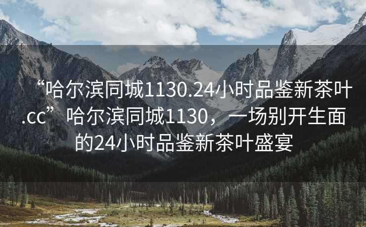 “哈爾濱同城1130.24小時(shí)品鑒新茶葉.cc”哈爾濱同城1130，一場(chǎng)別開(kāi)生面的24小時(shí)品鑒新茶葉盛宴