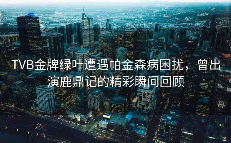 TVB金牌綠葉遭遇帕金森病困擾，曾出演鹿鼎記的精彩瞬間回顧