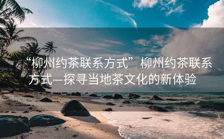 “柳州約茶聯(lián)系方式”柳州約茶聯(lián)系方式—探尋當地茶文化的新體驗