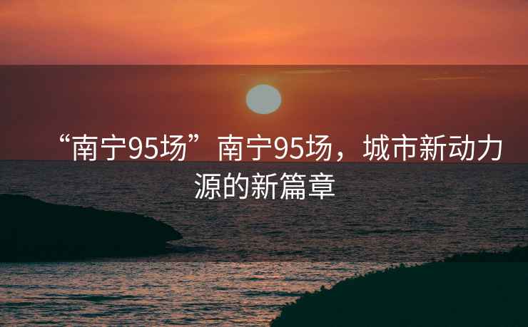 “南寧95場(chǎng)”南寧95場(chǎng)，城市新動(dòng)力源的新篇章