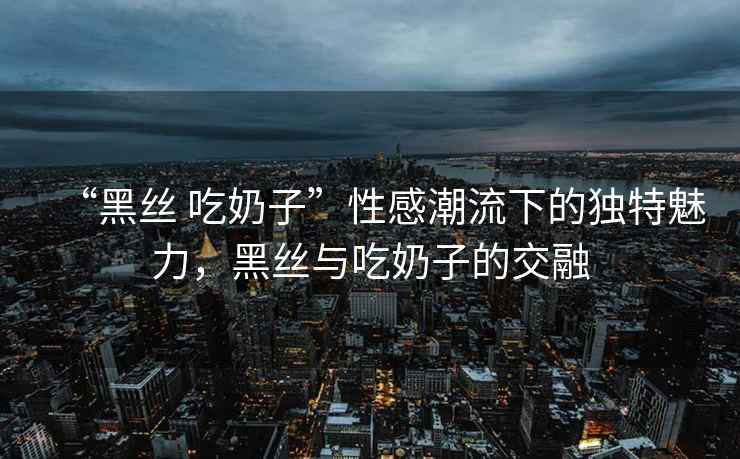 “黑絲 吃奶子”性感潮流下的獨特魅力，黑絲與吃奶子的交融