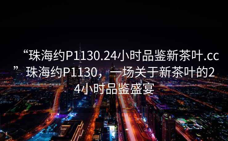 “珠海約P1130.24小時(shí)品鑒新茶葉.cc”珠海約P1130，一場(chǎng)關(guān)于新茶葉的24小時(shí)品鑒盛宴