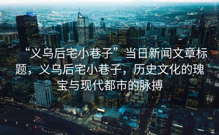 “義烏后宅小巷子”當日新聞文章標題，義烏后宅小巷子，歷史文化的瑰寶與現代都市的脈搏