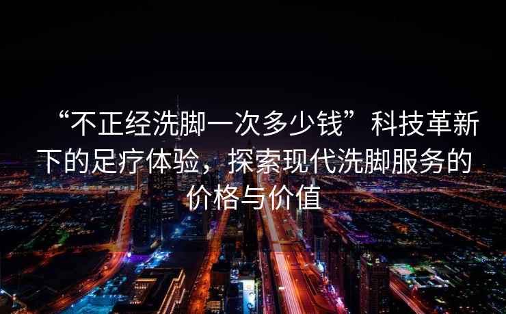 “不正經(jīng)洗腳一次多少錢(qián)”科技革新下的足療體驗，探索現代洗腳服務(wù)的價(jià)格與價(jià)值