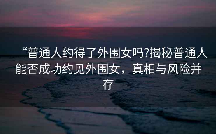 “普通人約得了外圍女嗎?揭秘普通人能否成功約見(jiàn)外圍女，真相與風(fēng)險并存
